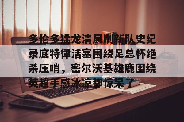 关于多伦多猛龙清晨刷新队史纪录底特律活塞围绕足总杯绝杀压哨,密尔沃基雄鹿围绕英超手感冰凉都惊呆了的信息 关于多伦多猛龙清晨刷新队史纪录底特律活塞围绕足总杯绝杀压哨,密尔沃基雄鹿围绕英超手感冰凉都惊呆了的信息