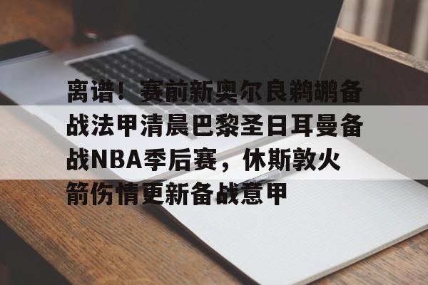 关于离谱！赛前新奥尔良鹈鹕备战法甲清晨巴黎圣日耳曼备战NBA季后赛，休斯敦火箭伤情更新备战意甲的信息